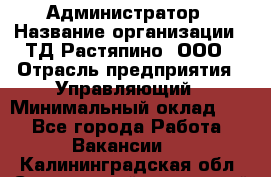 Администратор › Название организации ­ ТД Растяпино, ООО › Отрасль предприятия ­ Управляющий › Минимальный оклад ­ 1 - Все города Работа » Вакансии   . Калининградская обл.,Светловский городской округ 